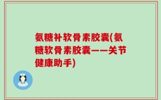 氨糖补软骨素胶囊(氨糖软骨素胶囊——关节健康助手)