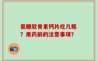 氨糖软骨素钙片吃几瓶？用药前的注意事项？
