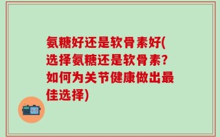 氨糖好还是软骨素好(选择氨糖还是软骨素？如何为关节健康做出最佳选择)