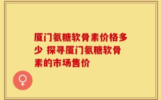 厦门氨糖软骨素价格多少 探寻厦门氨糖软骨素的市场售价