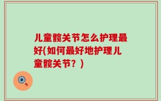 儿童髋关节怎么护理最好(如何最好地护理儿童髋关节？)
