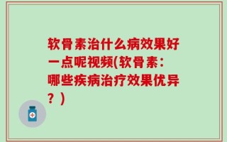 软骨素治什么病效果好一点呢视频(软骨素：哪些疾病治疗效果优异？)