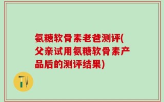 氨糖软骨素老爸测评(父亲试用氨糖软骨素产品后的测评结果)