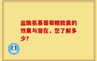 盐酸氨基葡萄糖胶囊的效果与潜在，您了解多少？