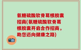 氨糖硫酸软骨葛根胶囊招商(氨糖硫酸软骨葛根胶囊开启合作招商，助您迈向健康之路)