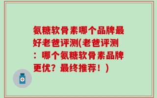 氨糖软骨素哪个品牌最好老爸评测(老爸评测：哪个氨糖软骨素品牌更优？最终推荐！)