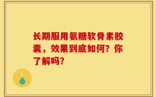 长期服用氨糖软骨素胶囊，效果到底如何？你了解吗？