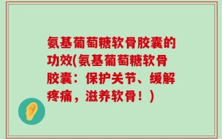氨基葡萄糖软骨胶囊的功效(氨基葡萄糖软骨胶囊：保护关节、缓解疼痛，滋养软骨！)
