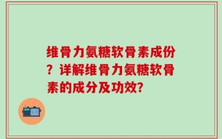 维骨力氨糖软骨素成份？详解维骨力氨糖软骨素的成分及功效？