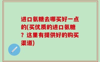 进口氨糖去哪买好一点的(买优质的进口氨糖？这里有提供好的购买渠道)