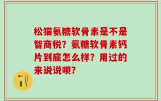 松猫氨糖软骨素是不是智商税？氨糖软骨素钙片到底怎么样？用过的来说说呗？