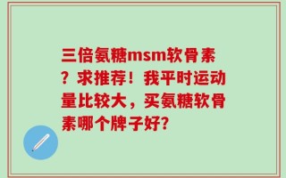 三倍氨糖msm软骨素？求推荐！我平时运动量比较大，买氨糖软骨素哪个牌子好？