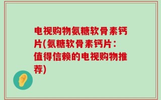 电视购物氨糖软骨素钙片(氨糖软骨素钙片：值得信赖的电视购物推荐)