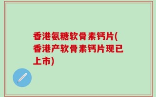 香港氨糖软骨素钙片(香港产软骨素钙片现已上市)