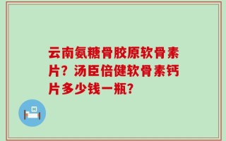 云南氨糖骨胶原软骨素片？汤臣倍健软骨素钙片多少钱一瓶？