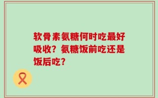 软骨素氨糖何时吃最好吸收？氨糖饭前吃还是饭后吃？
