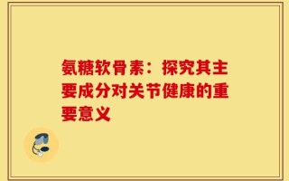 氨糖软骨素：探究其主要成分对关节健康的重要意义