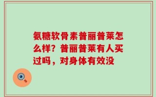 氨糖软骨素普丽普莱怎么样？普丽普莱有人买过吗，对身体有效没