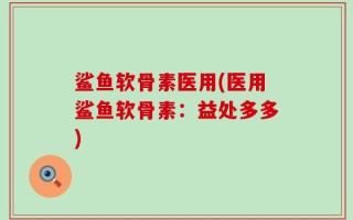 鲨鱼软骨素医用(医用鲨鱼软骨素：益处多多)