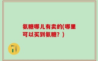 氨糖哪儿有卖的(哪里可以买到氨糖？)