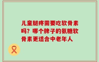 儿童腿疼需要吃软骨素吗？哪个牌子的氨糖软骨素更适合中老年人