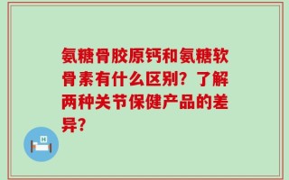 氨糖骨胶原钙和氨糖软骨素有什么区别？了解两种关节保健产品的差异？