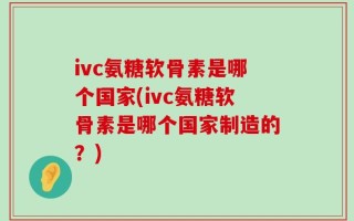 ivc氨糖软骨素是哪个国家(ivc氨糖软骨素是哪个国家制造的？)
