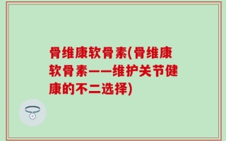 骨维康软骨素(骨维康软骨素——维护关节健康的不二选择)