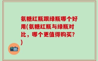 氨糖红瓶跟绿瓶哪个好用(氨糖红瓶与绿瓶对比，哪个更值得购买？)