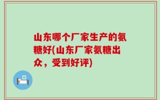 山东哪个厂家生产的氨糖好(山东厂家氨糖出众，受到好评)