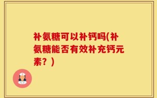 补氨糖可以补钙吗(补氨糖能否有效补充钙元素？)