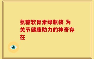 氨糖软骨素绿瓶装 为关节健康助力的神奇存在