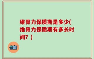 维骨力保质期是多少(维骨力保质期有多长时间？)