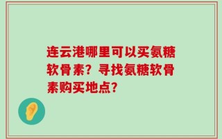 连云港哪里可以买氨糖软骨素？寻找氨糖软骨素购买地点？