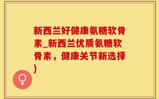 新西兰好健康氨糖软骨素_新西兰优质氨糖软骨素，健康关节新选择)