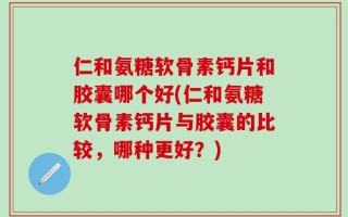 仁和氨糖软骨素钙片和胶囊哪个好(仁和氨糖软骨素钙片与胶囊的比较，哪种更好？)