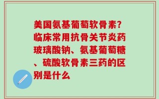 美国氨基葡萄软骨素？临床常用抗骨关节炎药玻璃酸钠、氨基葡萄糖、硫酸软骨素三药的区别是什么