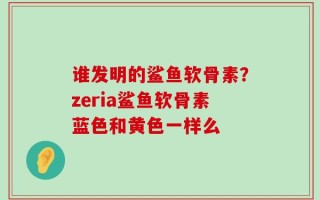 谁发明的鲨鱼软骨素？zeria鲨鱼软骨素蓝色和黄色一样么