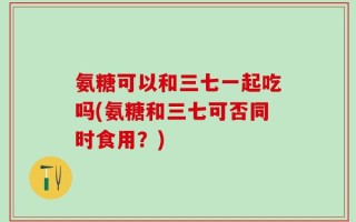 氨糖可以和三七一起吃吗(氨糖和三七可否同时食用？)