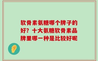 软骨素氨糖哪个牌子的好？十大氨糖软骨素品牌里哪一种是比较好呢