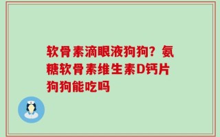 软骨素滴眼液狗狗？氨糖软骨素维生素D钙片狗狗能吃吗