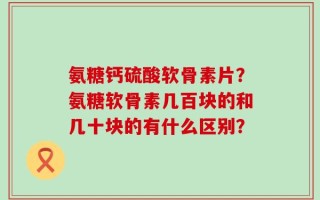 氨糖钙硫酸软骨素片？氨糖软骨素几百块的和几十块的有什么区别？