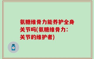 氨糖维骨力能养护全身关节吗(氨糖维骨力：关节的维护者)