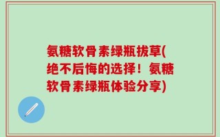 氨糖软骨素绿瓶拔草(绝不后悔的选择！氨糖软骨素绿瓶体验分享)