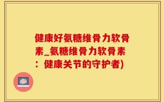 健康好氨糖维骨力软骨素_氨糖维骨力软骨素：健康关节的守护者)