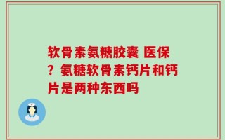 软骨素氨糖胶囊 医保？氨糖软骨素钙片和钙片是两种东西吗