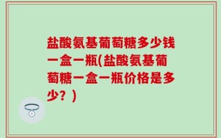 盐酸氨基葡萄糖多少钱一盒一瓶(盐酸氨基葡萄糖一盒一瓶价格是多少？)