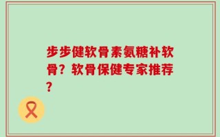 步步健软骨素氨糖补软骨？软骨保健专家推荐？
