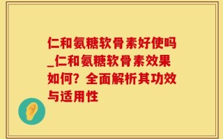 仁和氨糖软骨素好使吗_仁和氨糖软骨素效果如何？全面解析其功效与适用性
