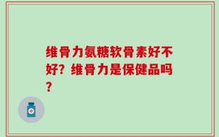 维骨力氨糖软骨素好不好？维骨力是保健品吗？